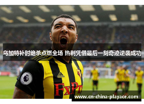 乌加特补时绝杀点燃全场 热刺凭借最后一刻奇迹逆袭成功