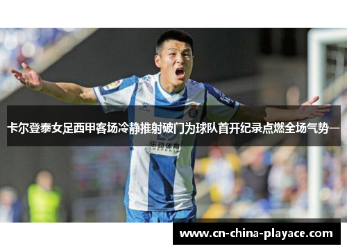 卡尔登泰女足西甲客场冷静推射破门为球队首开纪录点燃全场气势一