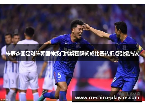 朱辰杰国足对阵韩国神级门线解围瞬间成比赛转折点引爆热议 朱辰杰国足对阵韩国神级门线解围瞬间成比赛转折点引爆热议