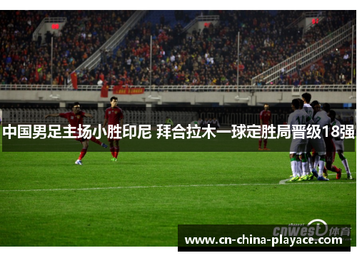 中国男足主场小胜印尼 拜合拉木一球定胜局晋级18强 中国男足主场小胜印尼 拜合拉木一球定胜局晋级18强