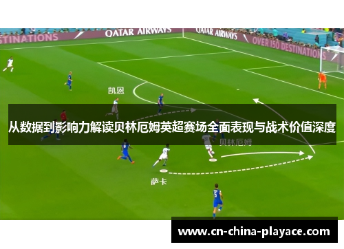 从数据到影响力解读贝林厄姆英超赛场全面表现与战术价值深度